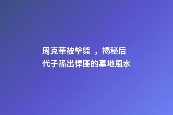周克華被擊斃，揭秘后代子孫出悍匪的墓地風水